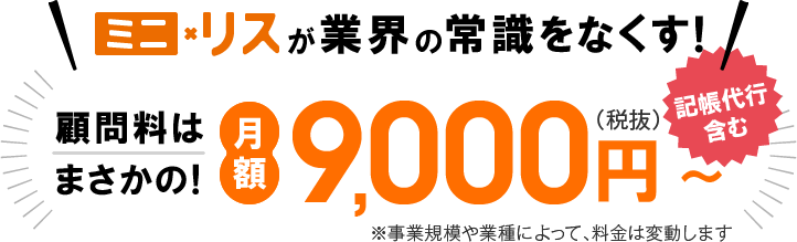 ミニリスが業界の常識をなくす！顧問料はまさかの月額9,000円(税抜)記帳代行を含む 事業規模や業種によって、料金は変動します
								