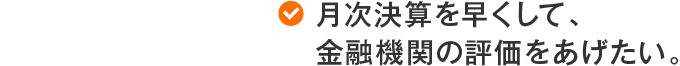 月次決算を早くして、金融機関の評価をあげたい。
								